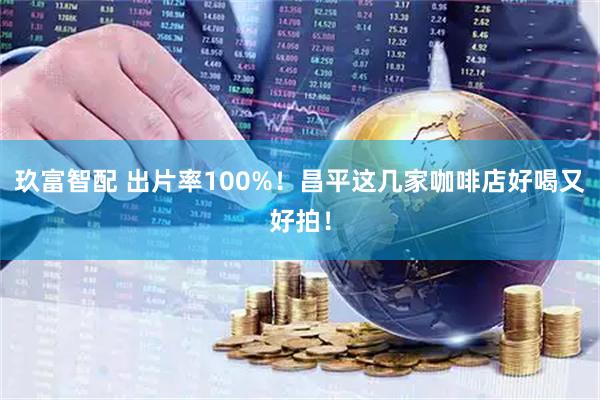 玖富智配 出片率100%！昌平这几家咖啡店好喝又好拍！