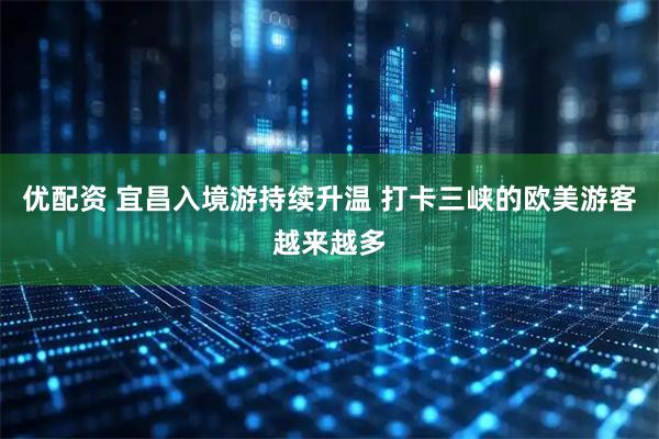 优配资 宜昌入境游持续升温 打卡三峡的欧美游客越来越多