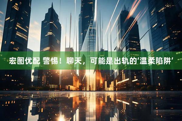 宏图优配 警惕！聊天，可能是出轨的‘温柔陷阱’