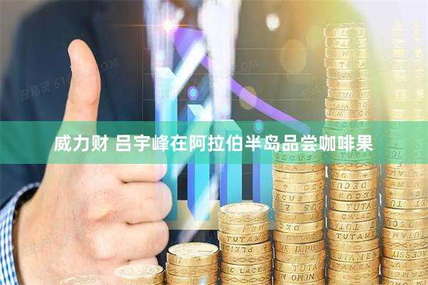 威力财 吕宇峰在阿拉伯半岛品尝咖啡果