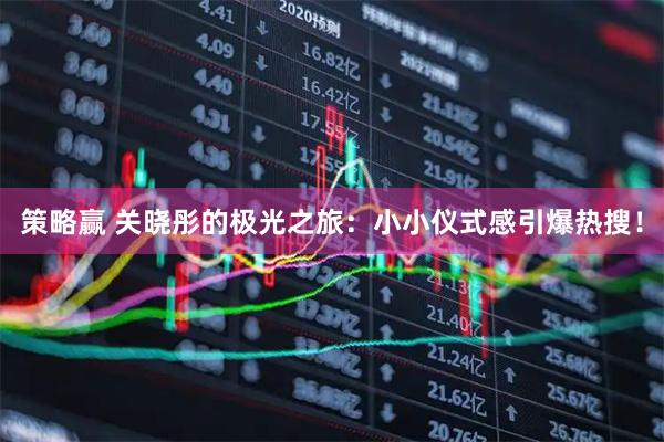 策略赢 关晓彤的极光之旅：小小仪式感引爆热搜！