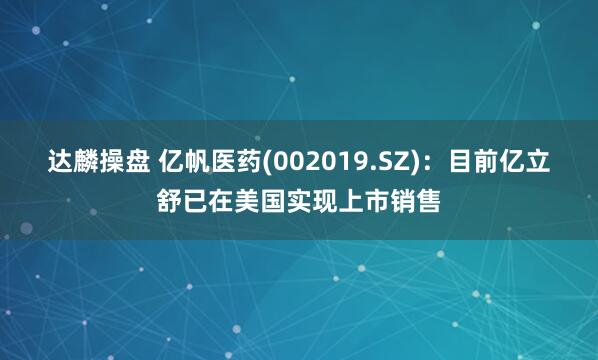 达麟操盘 亿帆医药(002019.SZ)：目前亿立舒已在美国实现上市销售