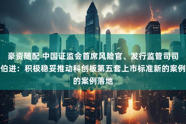 豪资随配 中国证监会首席风险官、发行监管司司长严伯进：积极稳妥推动科创板第五套上市标准新的案例落地