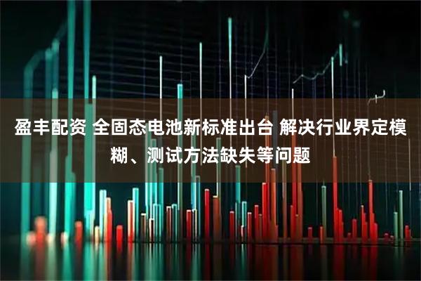 盈丰配资 全固态电池新标准出台 解决行业界定模糊、测试方法缺失等问题