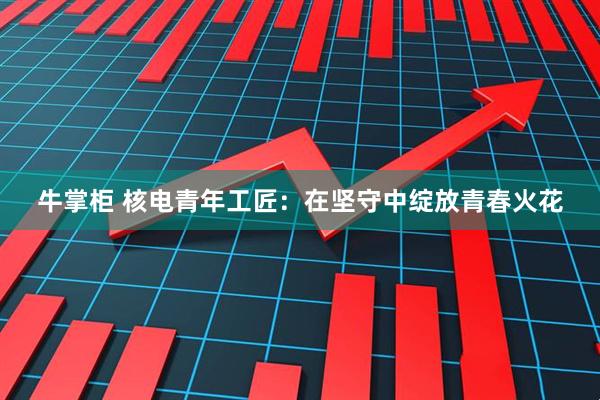 牛掌柜 核电青年工匠：在坚守中绽放青春火花
