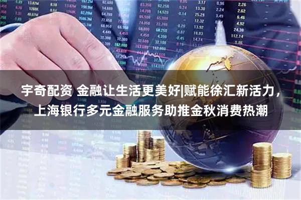 宇奇配资 金融让生活更美好|赋能徐汇新活力，上海银行多元金融服务助推金秋消费热潮