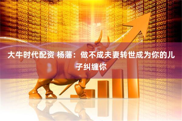 大牛时代配资 杨藩：做不成夫妻转世成为你的儿子纠缠你