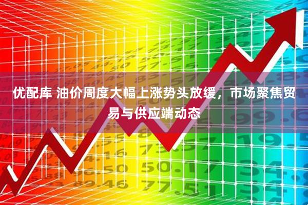 优配库 油价周度大幅上涨势头放缓，市场聚焦贸易与供应端动态