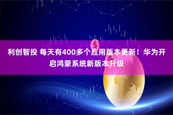 利创智投 每天有400多个应用版本更新！华为开启鸿蒙系统新版本升级