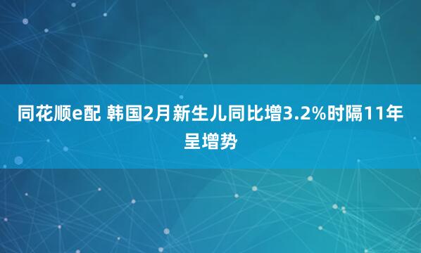 同花顺e配 韩国2月新生儿同比增3.2%时隔11年呈增势