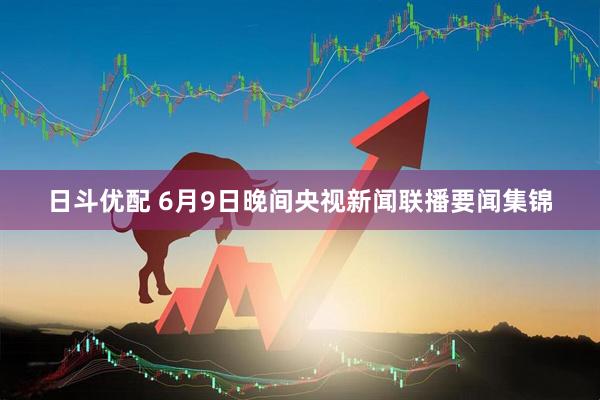 日斗优配 6月9日晚间央视新闻联播要闻集锦