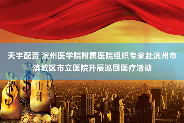 天宇配资 滨州医学院附属医院组织专家赴滨州市滨城区市立医院开展巡回医疗活动