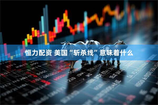恒力配资 美国“斩杀线”意味着什么