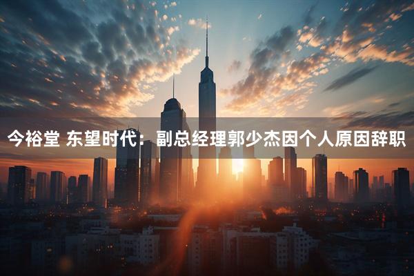 今裕堂 东望时代：副总经理郭少杰因个人原因辞职