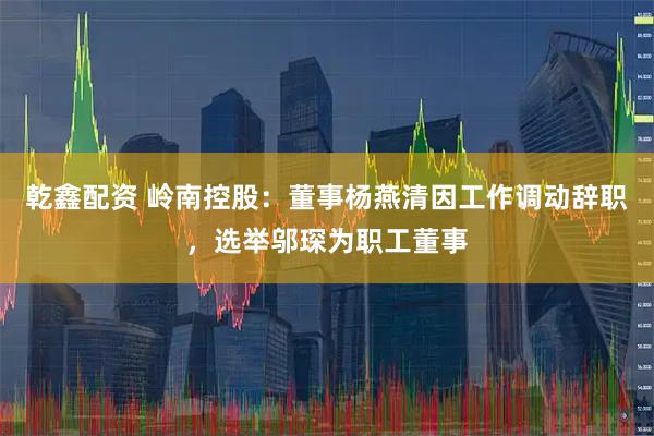 乾鑫配资 岭南控股：董事杨燕清因工作调动辞职，选举邬琛为职工董事