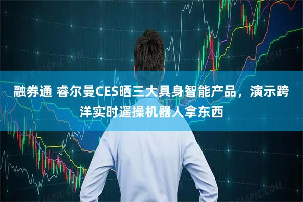 融券通 睿尔曼CES晒三大具身智能产品，演示跨洋实时遥操机器人拿东西