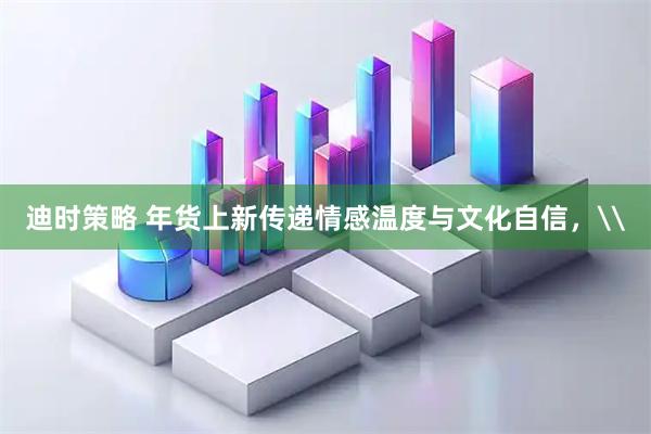 迪时策略 年货上新传递情感温度与文化自信，\
