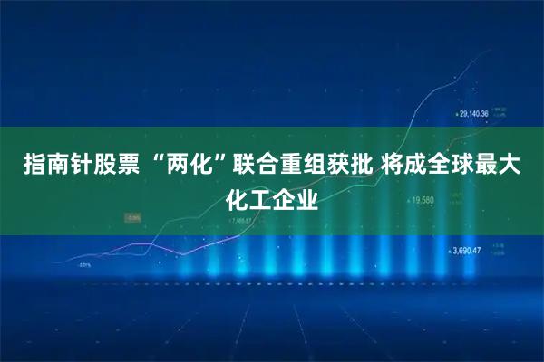 指南针股票 “两化”联合重组获批 将成全球最大化工企业