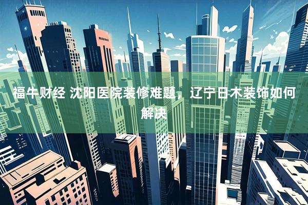 福牛财经 沈阳医院装修难题，辽宁日木装饰如何解决