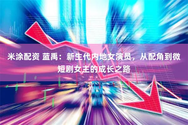 米涂配资 蓝禹：新生代内地女演员，从配角到微短剧女主的成长之路