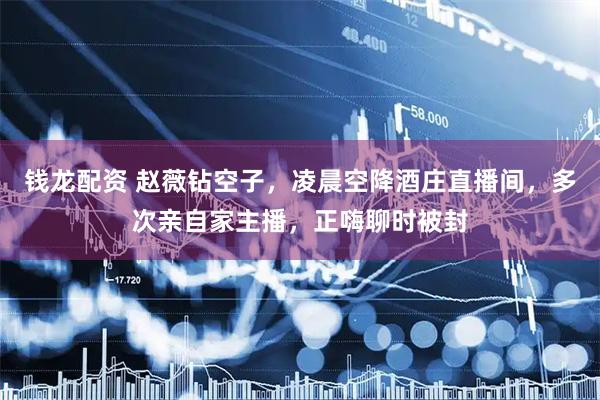 钱龙配资 赵薇钻空子，凌晨空降酒庄直播间，多次亲自家主播，正嗨聊时被封