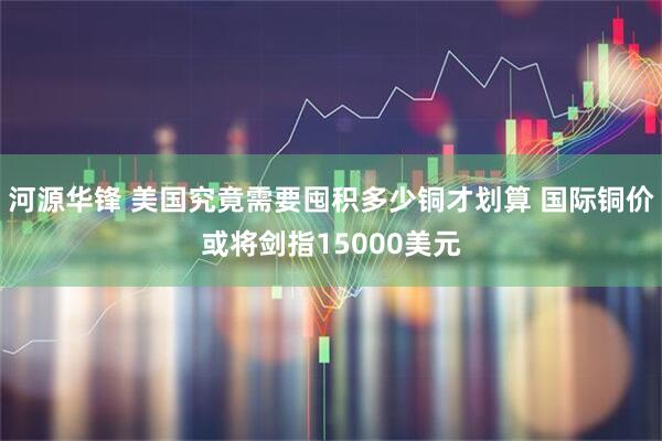 河源华锋 美国究竟需要囤积多少铜才划算 国际铜价或将剑指15000美元