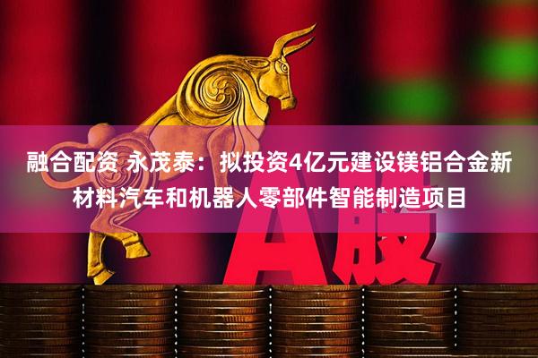 融合配资 永茂泰：拟投资4亿元建设镁铝合金新材料汽车和机器人零部件智能制造项目