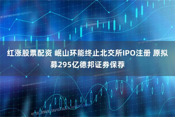 红涨股票配资 岷山环能终止北交所IPO注册 原拟募295亿德邦证券保荐