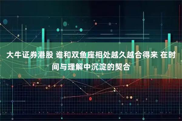 大牛证券港股 谁和双鱼座相处越久越合得来 在时间与理解中沉淀的契合