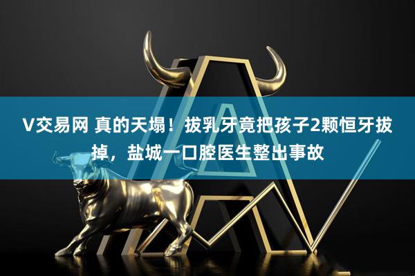 V交易网 真的天塌！拔乳牙竟把孩子2颗恒牙拔掉，盐城一口腔医生整出事故