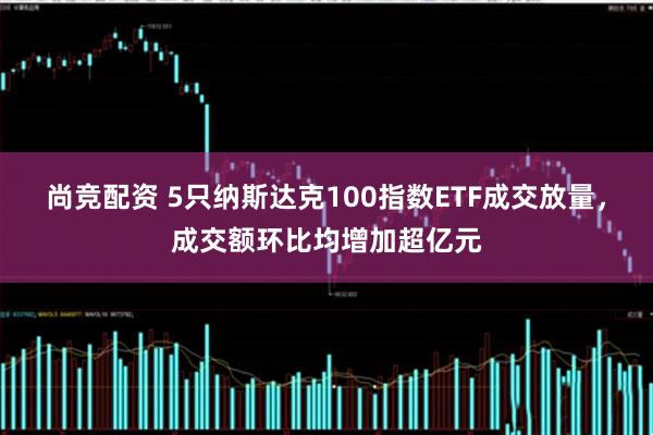 尚竞配资 5只纳斯达克100指数ETF成交放量，成交额环比均增加超亿元