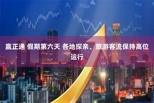 赢正通 假期第六天 各地探亲、旅游客流保持高位运行