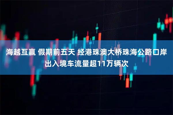 海越互赢 假期前五天 经港珠澳大桥珠海公路口岸出入境车流量超11万辆次