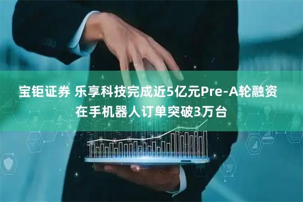 宝钜证券 乐享科技完成近5亿元Pre-A轮融资  在手机器人订单突破3万台